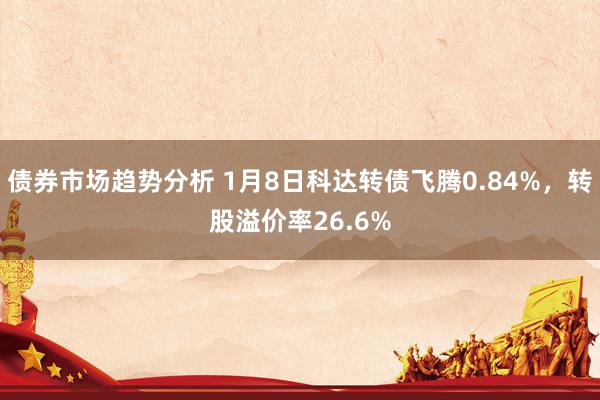 债券市场趋势分析 1月8日科达转债飞腾0.84%，转股溢价率26.6%