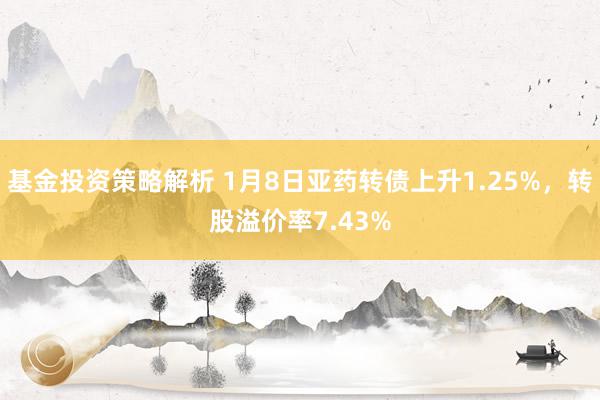 基金投资策略解析 1月8日亚药转债上升1.25%，转股溢价率7.43%