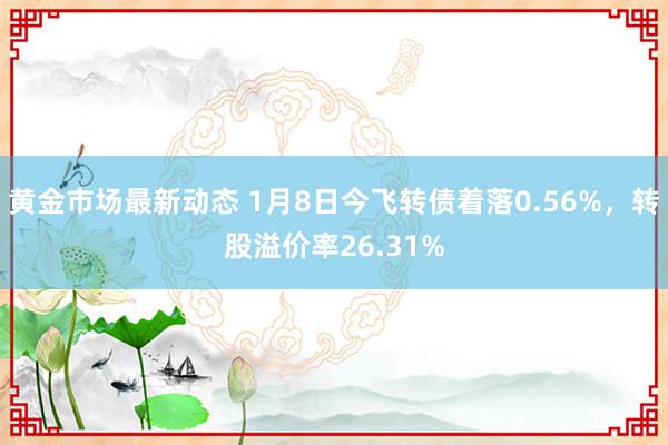 黄金市场最新动态 1月8日今飞转债着落0.56%，转股溢价率26.31%