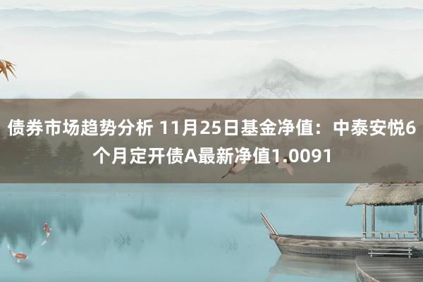 债券市场趋势分析 11月25日基金净值：中泰安悦6个月定开债A最新净值1.0091