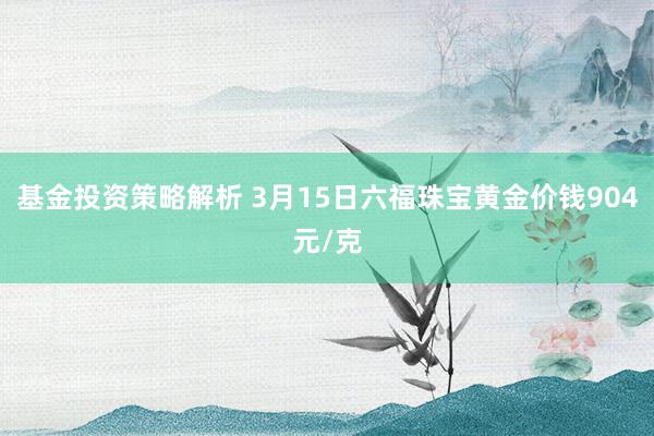 基金投资策略解析 3月15日六福珠宝黄金价钱904元/克