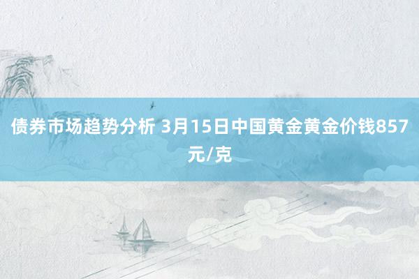 债券市场趋势分析 3月15日中国黄金黄金价钱857元/克