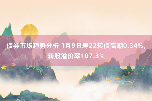 债券市场趋势分析 1月9日寿22转债高潮0.34%，转股溢价率107.3%