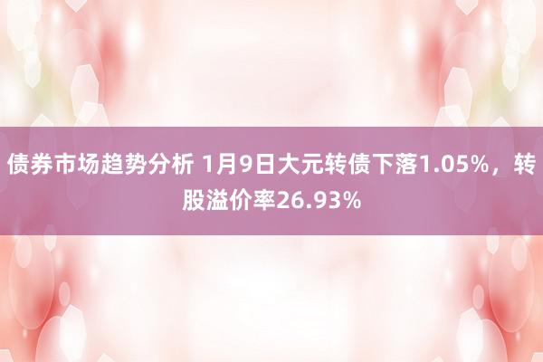 债券市场趋势分析 1月9日大元转债下落1.05%，转股溢价率26.93%