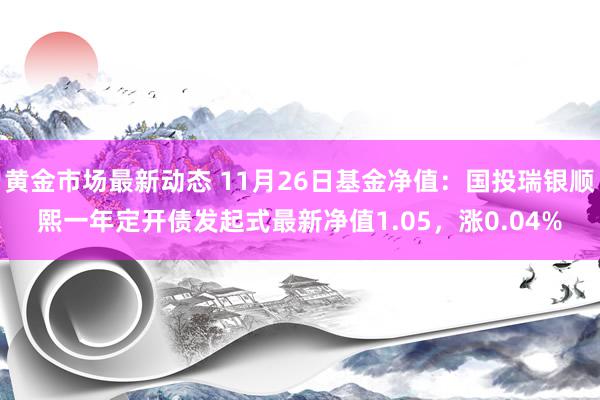 黄金市场最新动态 11月26日基金净值：国投瑞银顺熙一年定开债发起式最新净值1.05，涨0.04%