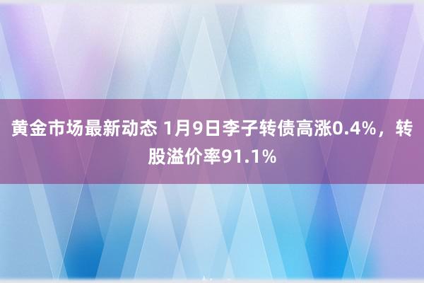 黄金市场最新动态 1月9日李子转债高涨0.4%，转股溢价率91.1%