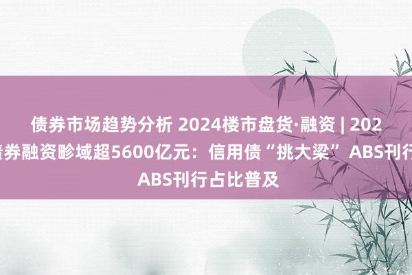 债券市场趋势分析 2024楼市盘货·融资 | 2024年房企债券融资畛域超5600亿元：信用债“挑大梁” ABS刊行占比普及