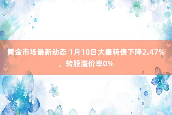 黄金市场最新动态 1月10日大秦转债下降2.47%，转股溢价率0%