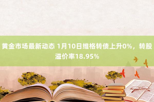 黄金市场最新动态 1月10日维格转债上升0%，转股溢价率18.95%