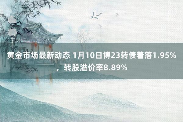 黄金市场最新动态 1月10日博23转债着落1.95%，转股溢价率8.89%