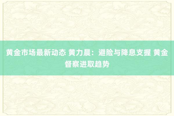 黄金市场最新动态 黄力晨：避险与降息支握 黄金督察进取趋势