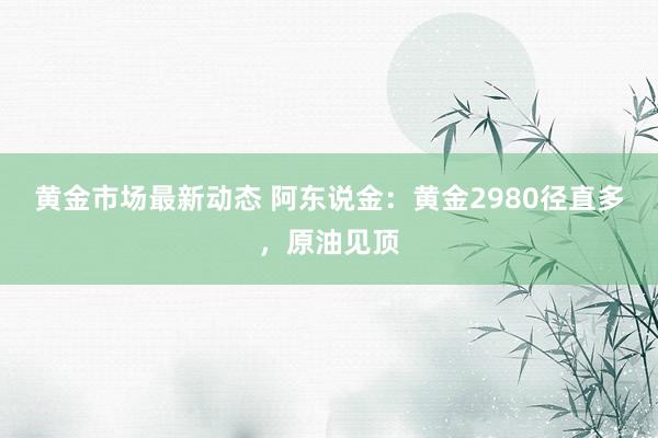 黄金市场最新动态 阿东说金：黄金2980径直多，原油见顶