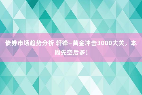 债券市场趋势分析 轩锋—黄金冲击3000大关，本周先空后多！