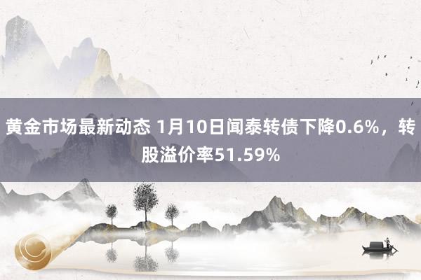 黄金市场最新动态 1月10日闻泰转债下降0.6%，转股溢价率51.59%