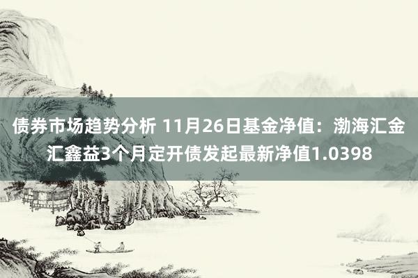 债券市场趋势分析 11月26日基金净值：渤海汇金汇鑫益3个月定开债发起最新净值1.0398