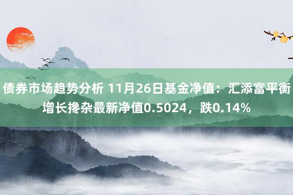 债券市场趋势分析 11月26日基金净值：汇添富平衡增长搀杂最新净值0.5024，跌0.14%