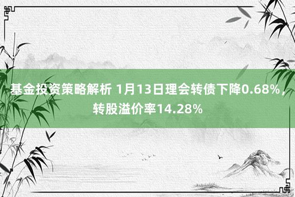 基金投资策略解析 1月13日理会转债下降0.68%，转股溢价率14.28%