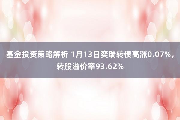 基金投资策略解析 1月13日奕瑞转债高涨0.07%，转股溢价率93.62%