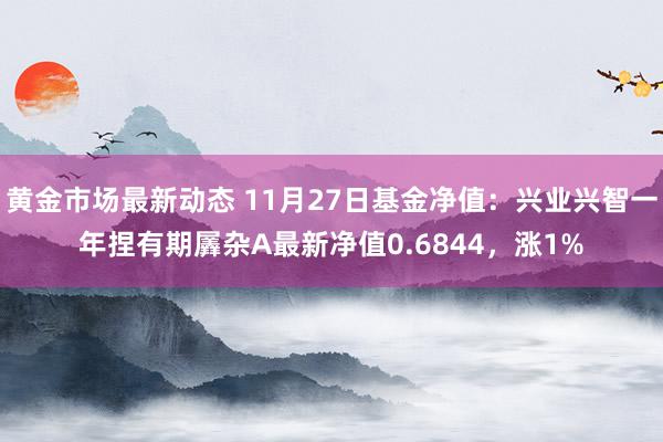 黄金市场最新动态 11月27日基金净值：兴业兴智一年捏有期羼杂A最新净值0.6844，涨1%