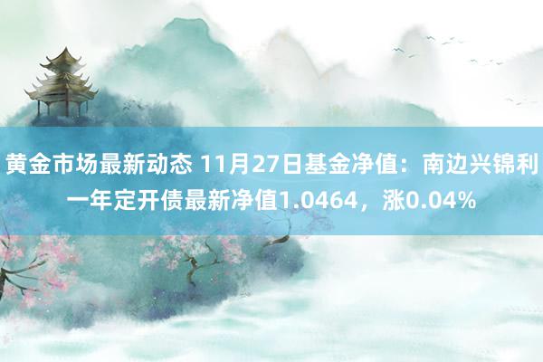 黄金市场最新动态 11月27日基金净值：南边兴锦利一年定开债最新净值1.0464，涨0.04%