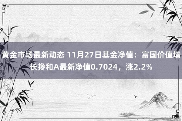 黄金市场最新动态 11月27日基金净值：富国价值增长搀和A最新净值0.7024，涨2.2%